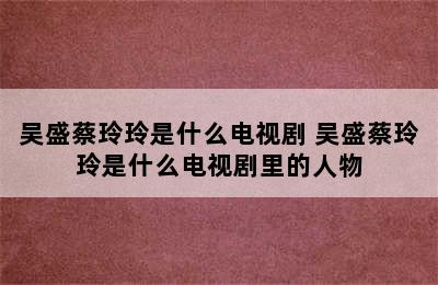 吴盛蔡玲玲是什么电视剧 吴盛蔡玲玲是什么电视剧里的人物